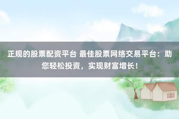 正规的股票配资平台 最佳股票网络交易平台：助您轻松投资，实现财富增长！