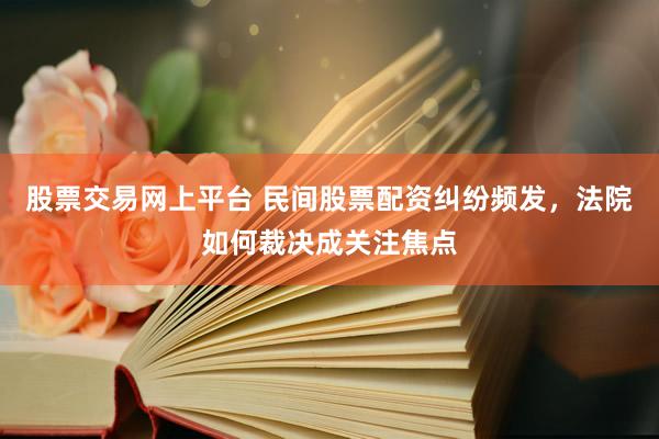 股票交易网上平台 民间股票配资纠纷频发，法院如何裁决成关注焦点