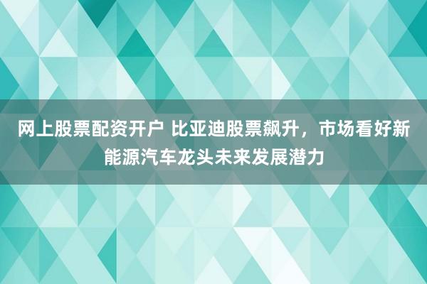 网上股票配资开户 比亚迪股票飙升，市场看好新能源汽车龙头未来发展潜力