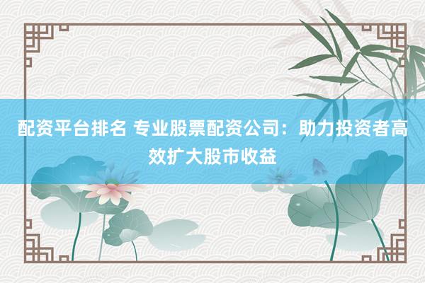 配资平台排名 专业股票配资公司：助力投资者高效扩大股市收益