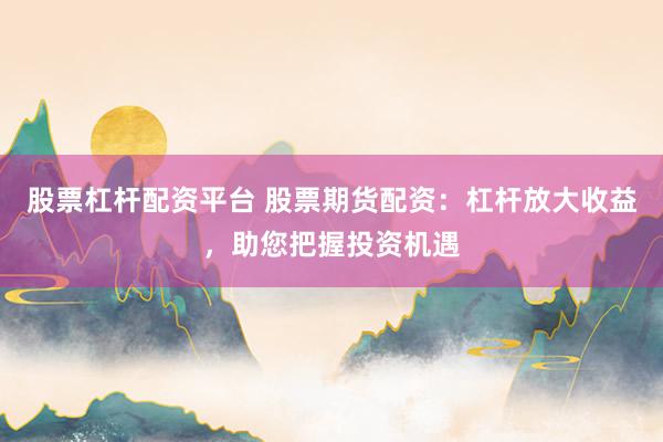 股票杠杆配资平台 股票期货配资：杠杆放大收益，助您把握投资机遇