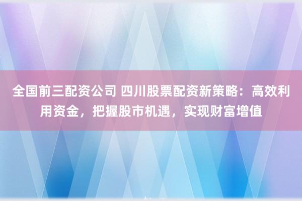 全国前三配资公司 四川股票配资新策略：高效利用资金，把握股市机遇，实现财富增值