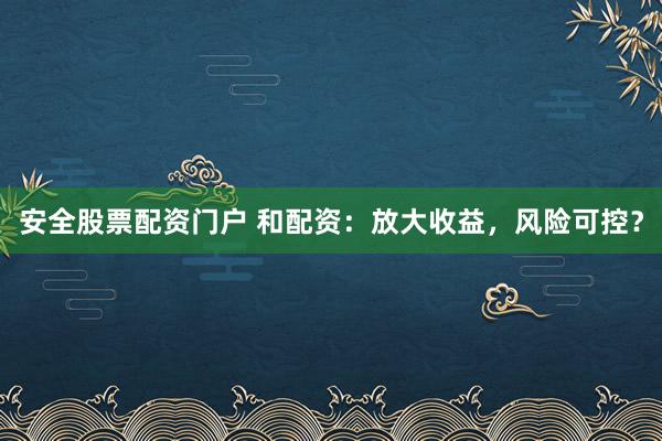 安全股票配资门户 和配资：放大收益，风险可控？