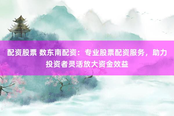 配资股票 数东南配资：专业股票配资服务，助力投资者灵活放大资金效益