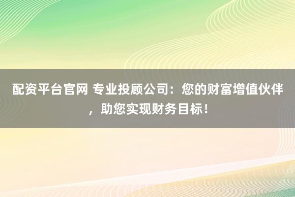 配资平台官网 专业投顾公司：您的财富增值伙伴，助您实现财务目标！