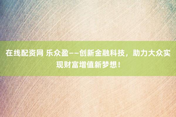 在线配资网 乐众盈——创新金融科技，助力大众实现财富增值新梦想！