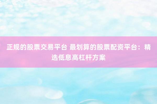 正规的股票交易平台 最划算的股票配资平台：精选低息高杠杆方案