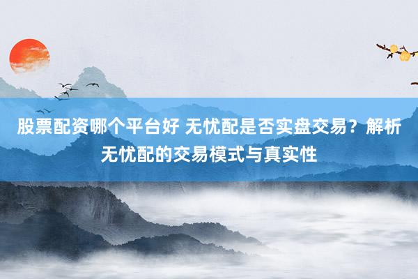 股票配资哪个平台好 无忧配是否实盘交易？解析无忧配的交易模式与真实性