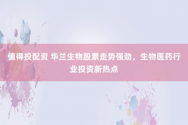 值得投配资 华兰生物股票走势强劲，生物医药行业投资新热点