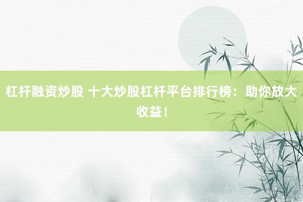 杠杆融资炒股 十大炒股杠杆平台排行榜：助你放大收益！