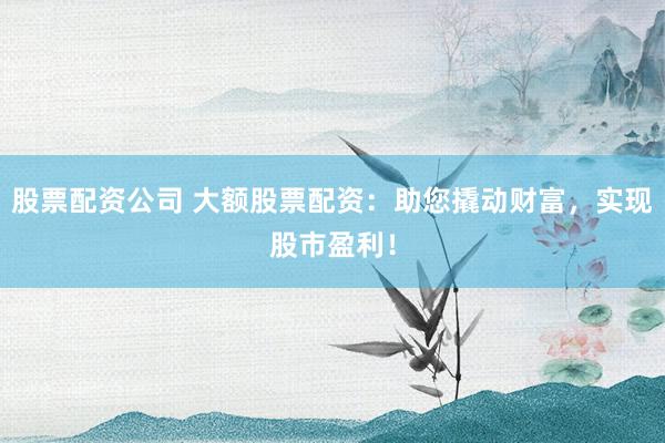 股票配资公司 大额股票配资：助您撬动财富，实现股市盈利！