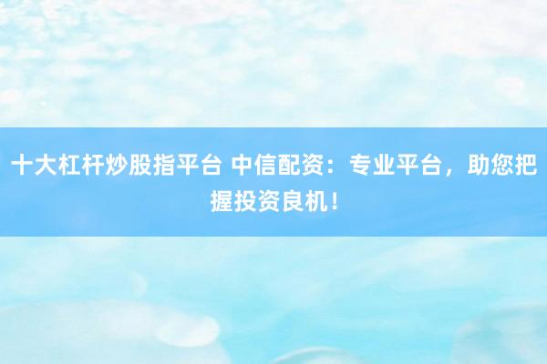 十大杠杆炒股指平台 中信配资：专业平台，助您把握投资良机！