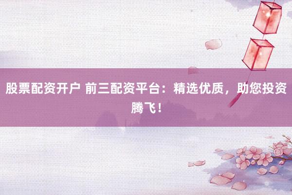 股票配资开户 前三配资平台：精选优质，助您投资腾飞！