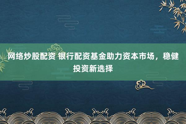网络炒股配资 银行配资基金助力资本市场，稳健投资新选择