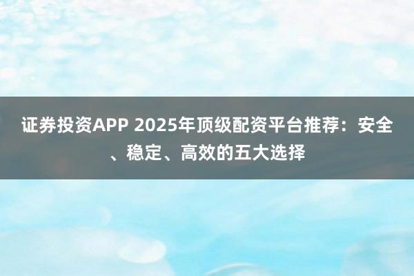 证券投资APP 2025年顶级配资平台推荐：安全、稳定、高效的五大选择