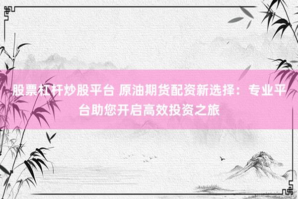 股票杠杆炒股平台 原油期货配资新选择：专业平台助您开启高效投资之旅
