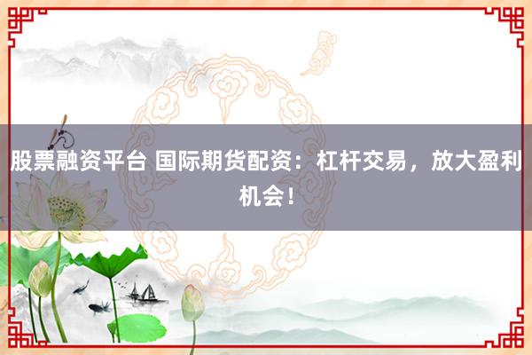 股票融资平台 国际期货配资：杠杆交易，放大盈利机会！