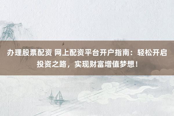 办理股票配资 网上配资平台开户指南：轻松开启投资之路，实现财富增值梦想！