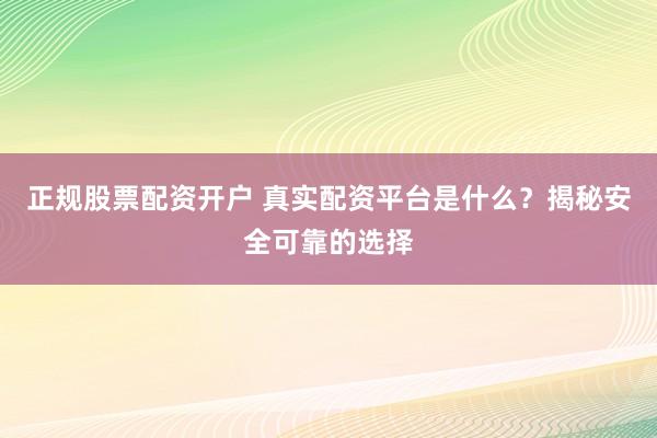 正规股票配资开户 真实配资平台是什么？揭秘安全可靠的选择