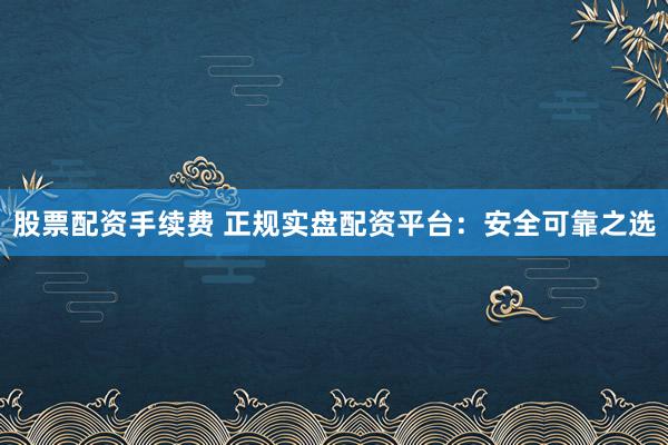 股票配资手续费 正规实盘配资平台：安全可靠之选