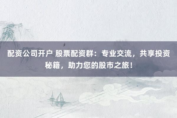 配资公司开户 股票配资群：专业交流，共享投资秘籍，助力您的股市之旅！