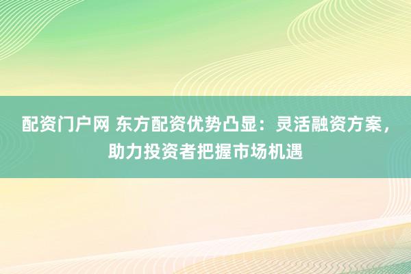 配资门户网 东方配资优势凸显：灵活融资方案，助力投资者把握市场机遇