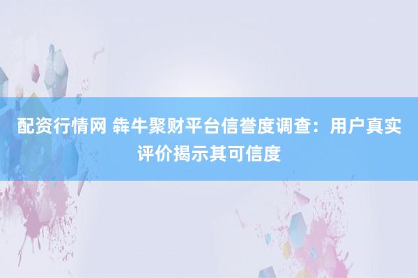 配资行情网 犇牛聚财平台信誉度调查：用户真实评价揭示其可信度