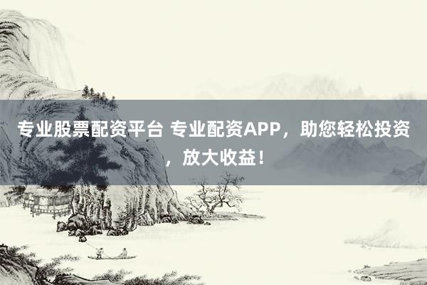 专业股票配资平台 专业配资APP，助您轻松投资，放大收益！