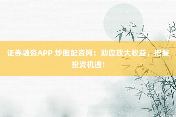 证券融资APP 炒股配资网：助您放大收益，把握投资机遇！