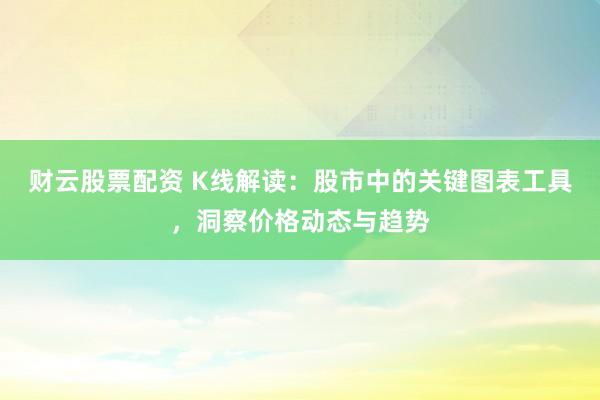 财云股票配资 K线解读：股市中的关键图表工具，洞察价格动态与趋势