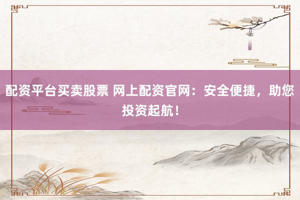 配资平台买卖股票 网上配资官网：安全便捷，助您投资起航！