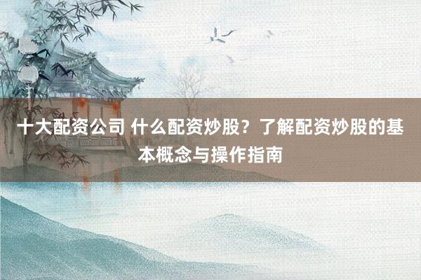 十大配资公司 什么配资炒股？了解配资炒股的基本概念与操作指南