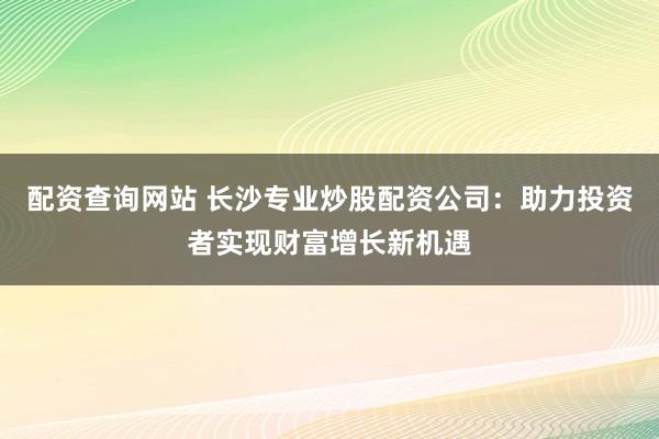配资查询网站 长沙专业炒股配资公司：助力投资者实现财富增长新机遇