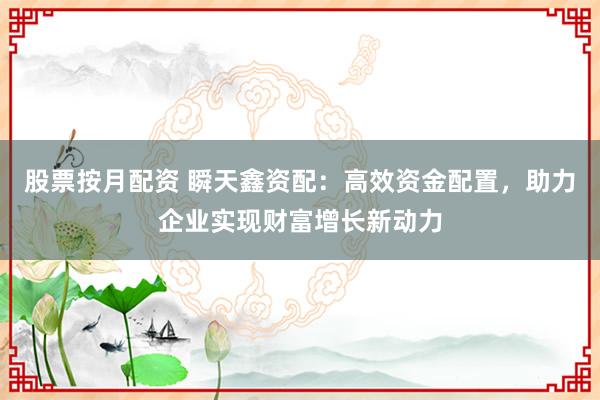 股票按月配资 瞬天鑫资配：高效资金配置，助力企业实现财富增长新动力