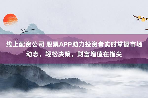 线上配资公司 股票APP助力投资者实时掌握市场动态，轻松决策，财富增值在指尖