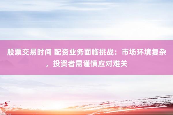 股票交易时间 配资业务面临挑战：市场环境复杂，投资者需谨慎应对难关