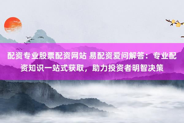 配资专业股票配资网站 易配资爱问解答：专业配资知识一站式获取，助力投资者明智决策