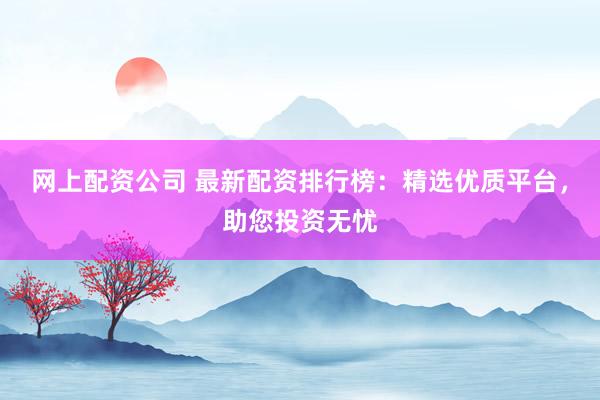 网上配资公司 最新配资排行榜：精选优质平台，助您投资无忧