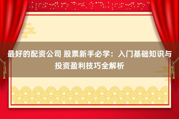 最好的配资公司 股票新手必学：入门基础知识与投资盈利技巧全解析