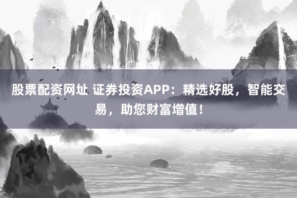 股票配资网址 证券投资APP：精选好股，智能交易，助您财富增值！