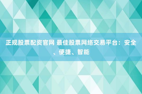正规股票配资官网 最佳股票网络交易平台：安全、便捷、智能