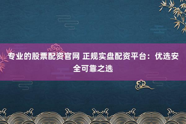 专业的股票配资官网 正规实盘配资平台：优选安全可靠之选