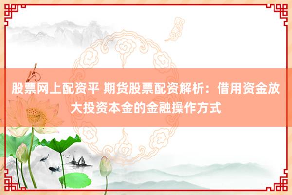 股票网上配资平 期货股票配资解析：借用资金放大投资本金的金融操作方式