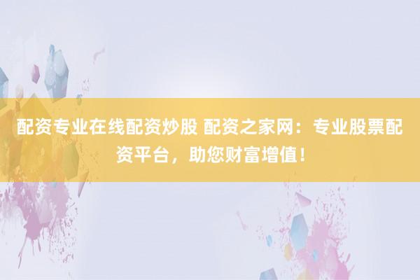 配资专业在线配资炒股 配资之家网：专业股票配资平台，助您财富增值！