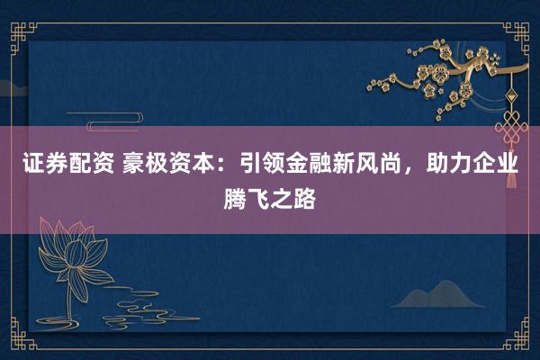 证券配资 豪极资本：引领金融新风尚，助力企业腾飞之路