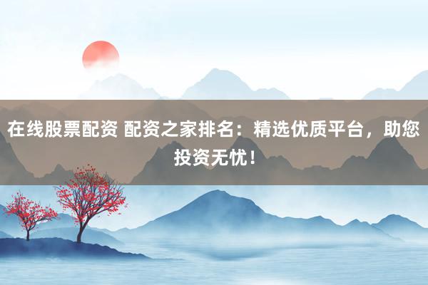 在线股票配资 配资之家排名：精选优质平台，助您投资无忧！