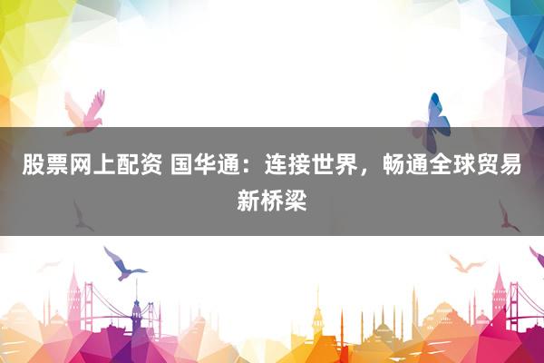 股票网上配资 国华通：连接世界，畅通全球贸易新桥梁