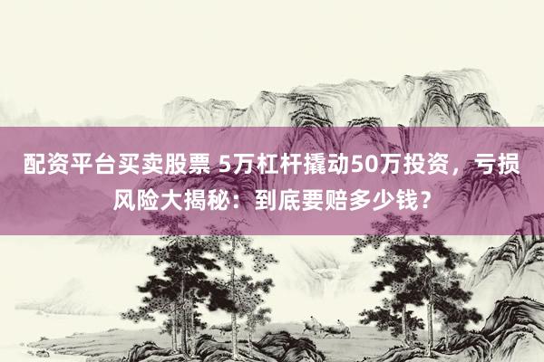 配资平台买卖股票 5万杠杆撬动50万投资，亏损风险大揭秘：到底要赔多少钱？