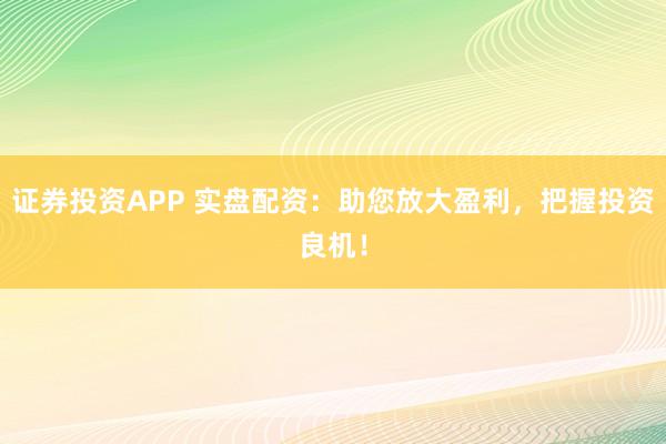 证券投资APP 实盘配资：助您放大盈利，把握投资良机！