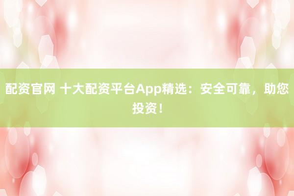 配资官网 十大配资平台App精选：安全可靠，助您投资！